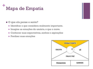 +

Mapa de Empatia
n 

O que ela pense e sente?
n 
n 
n 
n 

Identifcar o que considera realmente importante.
Imagine as emoções do usuário, o que o move.
Conhecer suas expectativas, sonhos e aspirações
Predizer suas emoções

 