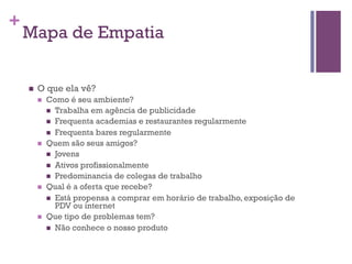 +

Mapa de Empatia
n 

O que ela vê?
n 

n 

n 

n 

Como é seu ambiente?
n  Trabalha em agência de publicidade
n  Frequenta academias e restaurantes regularmente
n  Frequenta bares regularmente
Quem são seus amigos?
n  Jovens
n  Ativos profissionalmente
n  Predominancia de colegas de trabalho
Qual é a oferta que recebe?
n  Está propensa a comprar em horário de trabalho, exposição de
PDV ou internet
Que tipo de problemas tem?
n  Não conhece o nosso produto

 