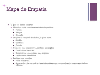+

Mapa de Empatia
n 

O que ela pensa e sente?
n 

n 

n 

n 

Identifcar o que considera realmente importante
n  Família
n  Amigos
n  Diversão
Imagine as emoções do usuário, o que o move.
n  Solidão
n  Ganância
n  Euforia
Conhecer suas expectativas, sonhos e aspirações
n  Expectativas materiais
n  Expectativas a respeito da auto-imagem
n  Expectativas emocionais
Predizer suas emoções
n  Sente-se sozinha
n  Sente-se fora de um padrão desejado, está sempre compartilhando produtos de beleza
e fitness

 