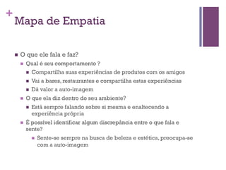 +

Mapa de Empatia
n 

O que ele fala e faz?
n 

Qual é seu comportamento ?
n  Compartilha suas experiências de produtos com os amigos
n 
n 

n 

O que ela diz dentro do seu ambiente?
n 

n 

Vai a bares, restaurantes e compartilha estas experiências
Dá valor a auto-imagem
Está sempre falando sobre si mesma e enaltecendo a
experiência própria

É possível identificar algum discrepância entre o que fala e
sente?
n 

Sente-se sempre na busca de beleza e estética, preocupa-se
com a auto-imagem

 