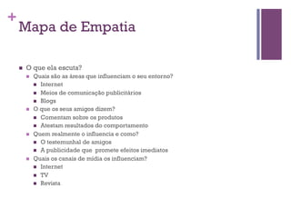 +

Mapa de Empatia
n 

O que ela escuta?
n 

n 

n 

n 

Quais são as áreas que influenciam o seu entorno?
n  Internet
n  Meios de comunicação publicitários
n  Blogs
O que os seus amigos dizem?
n  Comentam sobre os produtos
n  Atestam resultados do comportamento
Quem realmente o influencia e como?
n  O testemunhal de amigos
n  A publicidade que promete efeitos imediatos
Quais os canais de mídia os influenciam?
n  Internet
n  TV
n  Revista

 