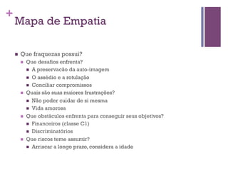 +

Mapa de Empatia
n 

Que fraquezas possui?
n 

n 

n 

n 

Que desafios enfrenta?
n  A preservacão da auto-imagem
n  O assédio e a rotulação
n  Conciliar compromissos
Quais são suas maiores frustrações?
n  Não poder cuidar de si mesma
n  Vida amorosa
Que obstáculos enfrenta para conseguir seus objetivos?
n  Financeiros (classe C1)
n  Discriminatórios
Que riscos teme assumir?
n  Arriscar a longo prazo, considera a idade

 