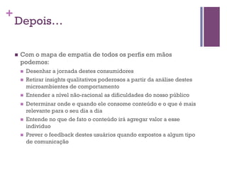 +

Depois…
n 

Com o mapa de empatia de todos os perfis em mãos
podemos:
n 
n 

n 
n 

n 

n 

Desenhar a jornada destes consumidores
Retirar insights qualitativos poderosos a partir da análise destes
microambientes de comportamento
Entender a nível não-racional as dificuldades do nosso público
Determinar onde e quando ele consome conteúdo e o que é mais
relevante para o seu dia a dia
Entende no que de fato o conteúdo irá agregar valor a esse
individuo
Prever o feedback destes usuários quando expostos a algum tipo
de comunicação

 