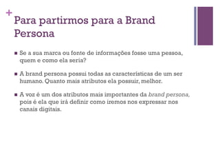 +

Para partirmos para a Brand
Persona
n 

Se a sua marca ou fonte de informações fosse uma pessoa,
quem e como ela seria?

n 

A brand persona possui todas as características de um ser
humano. Quanto mais atributos ela possuir, melhor.

n 

A voz é um dos atributos mais importantes da brand persona,
pois é ela que irá definir como iremos nos expressar nos
canais digitais.

 