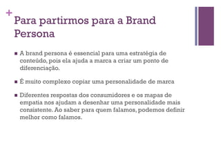 +

Para partirmos para a Brand
Persona
n 

A brand persona é essencial para uma estratégia de
conteúdo, pois ela ajuda a marca a criar um ponto de
diferenciação.

n 

É muito complexo copiar uma personalidade de marca

n 

Diferentes respostas dos consumidores e os mapas de
empatia nos ajudam a desenhar uma personalidade mais
consistente. Ao saber para quem falamos, podemos definir
melhor como falamos.

 