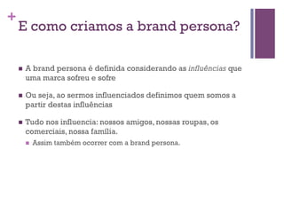 +

E como criamos a brand persona?
n 

A brand persona é definida considerando as influências que
uma marca sofreu e sofre

n 

Ou seja, ao sermos influenciados definimos quem somos a
partir destas influências

n 

Tudo nos influencia: nossos amigos, nossas roupas, os
comerciais, nossa família.
n 

Assim também ocorrer com a brand persona.

 