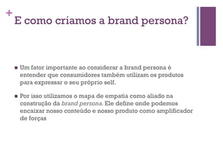 +

E como criamos a brand persona?

n 

Um fator importante ao considerar a brand persona é
entender que consumidores também utilizam os produtos
para expressar o seu próprio self.

n 

Por isso utilizamos o mapa de empatia como aliado na
construção da brand persona. Ele define onde podemos
encaixar nosso conteúdo e nosso produto como amplificador
de forças

 