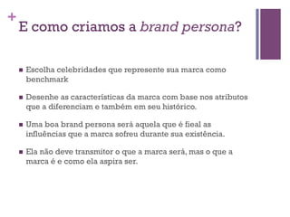 +

E como criamos a brand persona?
n 

Escolha celebridades que represente sua marca como
benchmark

n 

Desenhe as características da marca com base nos atributos
que a diferenciam e também em seu histórico.

n 

Uma boa brand persona será aquela que é fieal as
influências que a marca sofreu durante sua existência.

n 

Ela não deve transmitor o que a marca será, mas o que a
marca é e como ela aspira ser.

 