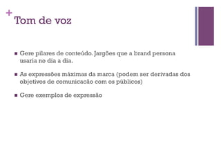 +

Tom de voz
n 

Gere pilares de conteúdo. Jargões que a brand persona
usaria no dia a dia.

n 

As expressões máximas da marca (podem ser derivadas dos
objetivos de comunicacão com os públicos)

n 

Gere exemplos de expressão

 