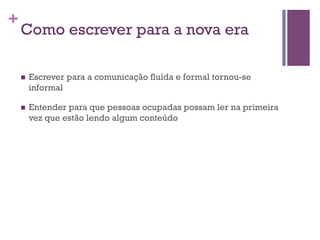 +

Como escrever para a nova era
n 

Escrever para a comunicação fluída e formal tornou-se
informal

n 

Entender para que pessoas ocupadas possam ler na primeira
vez que estão lendo algum conteúdo

 
