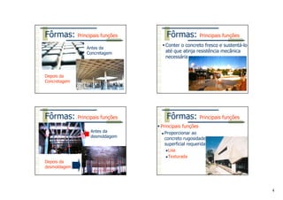 4
Antes da
Concretagem
Depois da
Concretagem
Fôrmas: Principais funções
Conter o concreto fresco e sustentá-lo
até que atinja resistência mecânica
necessária
Fôrmas: Principais funções
Antes da
desmoldagem
Depois da
desmoldagem
Fôrmas: Principais funções
Principais funções
Proporcionar ao
concreto rugosidade
superficial requerida
Lisa
Texturada
Fôrmas: Principais funções
 