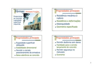 5
Fôrmas: Principais funções
Proporcionar
ao concreto
rugosidade
superficial
requerida
Resistência mecânica à
ruptura
Resistência a deformações
Estanqueidade
Geometria especificada
Propriedades principais
Rugosidade superficial
adequada
Estabilidade dimensional
Permitir o correto
posicionamento da armadura
Baixa aderência ao concreto
Propriedades principais
Permitir desforma sem danos
Facilidade para o correto
lançamento do concreto
Permitir segurança no
manuseio
Economia
Propriedades principais
 