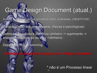 12
* não é um Processo linear
Criação da história: nomes, jornada do herói, localidades. (OBJETIVOS!)
Caracterização dos personagens. (físicas e psicológicas)
Definição da estrutura sistêmica (dinheiro -> suprimento ->
energia -> exploração da area ->dinheiro)
Depuração fina do storming.
Revisão da proposta do jogo com o Design Completo.
Game Design Document (atual.)
 