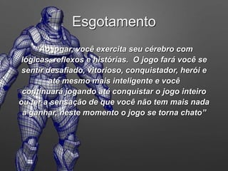 “Ao jogar, você exercita seu cérebro com
lógicas, reflexos e histórias. O jogo fará você se
sentir desafiado, vitorioso, conquistador, herói e
até mesmo mais inteligente e você
continuará jogando até conquistar o jogo inteiro
ou ter a sensação de que você não tem mais nada
a ganhar, neste momento o jogo se torna chato”
Esgotamento
 