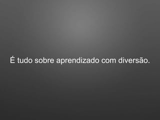 É tudo sobre aprendizado com diversão.
 