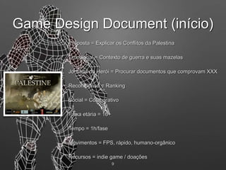 9
Emocional = Contexto de guerra e suas mazelas
Recompensa = Ranking
Faixa etária = 16+
Social = Colaborativo
Movimentos = FPS, rápido, humano-orgânico
Tempo = 1h/fase
Jornada do Herói = Procurar documentos que comprovam XXX
Recursos = indie game / doações
Proposta = Explicar os Conflitos da Palestina
Game Design Document (início)
 