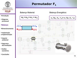 Permutador F1

                    Balanço Material:       Balanço Energético:
Introdução
                     m9 + m10 = m11 + m12    mq· Cpq · (Tqe – Tqs )= mf· Cpf · (Tfs - Tfe)
 Diagrama
  processual

Balanços

Dimensionamento

 Implantação
e Implementação

 Impacte
  ambiental

 Segurança
  das instalações

 Análise
  económica

 Conclusões
                                                                                        10
 