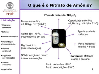 O que é o Nitrato de Amónio?

                                          Fórmula molecular NH4NO3
 Introdução                                                 Capacidade calorífica
                    Massa específica
                    =1,123 g ∙ cm-3 (sólido)                 =1,70 J ∙ g-1 ∙ K-1 (0 - 31oC)
 Diagrama
  processual

Balanços                                                             Agente oxidante
                    Acima dos 170 ºC                                  poderoso
 Dimensionamento   decompõe-se em gás
 Implantação
e Implementação                                                        Peso molecular
                    Higroscópico
                                                                       relativo = 80,05
 Impacte           (solúvel em água)
  ambiental

 Segurança         Sólido inorgânico branco                   Solventes: Metanol,
  das instalações   incolor em solução                         etanol e acetona.
 Análise
  económica                                Ponto de fusão ≈170ºC
                                           Ponto de ebulição ≈210ºC
 Conclusões                                                                        2
 
