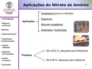 Aplicações do Nitrato de Amónio

                                 Fertilizantes (puros ou diluídos)

 Introdução                     Explosivos
                    Aplicações
 Diagrama
  processual                     Misturas congelantes

Balanços                        Herbicidas e Insecticidas
 Dimensionamento

 Implantação
e Implementação

 Impacte
  ambiental

 Segurança                           NA a 97,6 %, adequado para fertilizantes
  das instalações
                    Produtos
 Análise
  económica                           NA a 99 %, adequado para explosivos
 Conclusões                                                                3
 