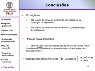 Conclusões

                       Produção de:
 Introdução               650 ton/dia de nitrato de amónio 99 wt% (aplicável na
 Diagrama
                            confecção de explosivos)
  processual
                           658 ton/dia de nitrato de amónio 97,6 wt% (para produção
Balanço geral              de fertilizantes)

 Dimensionamento

 Implantação          Poucos riscos ambientais
e Implementação

 Impacte                Efluentes com baixa concentração de amoníaco e acido nítrico
  ambiental             tratados na ETAR da rede de saneamento municipal, pagando o
                        serviço prestado
 Segurança
  das instalações
                                                                                económicas
 Análise            Instalação localizada em Lisboa          Vantagens
                                                                                sociais
  económica

                                                                                       37
 Conclusões
 