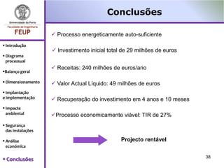 Conclusões

                     Processo energeticamente auto-suficiente
 Introdução
                     Investimento inicial total de 29 milhões de euros
 Diagrama
  processual
                     Receitas: 240 milhões de euros/ano
Balanço geral

 Dimensionamento    Valor Actual Líquido: 49 milhões de euros
 Implantação
e Implementação      Recuperação do investimento em 4 anos e 10 meses
 Impacte
  ambiental         Processo economicamente viável: TIR de 27%
 Segurança
  das instalações

 Análise                                       Projecto rentável
  económica

                                                                          38
 Conclusões
 