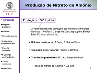 Produção de Nitrato de Amónio


 Introdução        Produção ≈ 1300 ton/dia
 Diagrama
  processual
                          Valor baseado na produção dos maiores fabricantes
Balanços                mundiais – Fosfertil, Cangzhou Dahua group co, Fisher
                         Scientific International Inc.
 Dimensionamento

 Implantação
e Implementação          Maiores produtores: Rússia, E.U.A. e China.

 Impacte
  ambiental              Principais exportadores: Rússia e Ucrânia.
 Segurança
  das instalações        Grandes importadores: E.U.A., Turquia e Brasil.
 Análise
  económica
                            Preço do Nitrato de Amónio ≈ 0,5 €/kg
 Conclusões                                                                     4
 