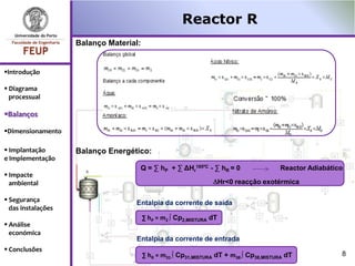Reactor R
                    Balanço Material:


Introdução

 Diagrama
  processual

Balanços

Dimensionamento

 Implantação       Balanço Energético:
e Implementação
                                    Q = ∑ hP + ∑ ΔHr185ºC - ∑ hR = 0                   Reactor Adiabático
 Impacte
  ambiental                                                          Hr<0 reacção exotérmica

 Segurança                        Entalpia da corrente de saída
  das instalações
                                        ∑ hP = m2 ∫ Cp2,MISTURA dT
 Análise
  económica
                                   Entalpia da corrente de entrada
 Conclusões
                                        ∑ hR = m31 ∫ Cp31,MISTURA dT + m38 ∫ Cp38,MISTURA dT            8
 