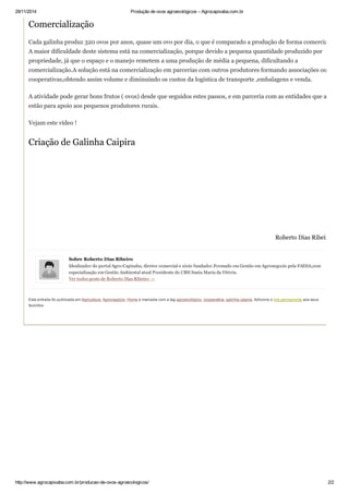 29/11/2014 Produção de ovos agroecológicos – Agrocapixaba.com.br
http://www.agrocapixaba.com.br/producao­de­ovos­agroecologicos/ 2/2
Sobre Roberto Dias Ribeiro
Idealizador do portal Agro­Capixaba, diretor comercial e sócio fundador.Formado em Gestão em Agronegocio pela FAESA,com
especialização em Gestão Ambiental atual Presidente do CBH Santa Maria da Vitória.
Ver todos posts de Roberto Dias Ribeiro →
Comercialização
Cada galinha produz 320 ovos por anos, quase um ovo por dia, o que é comparado a produção de forma comercial.
A maior dificuldade deste sistema está na comercialização, porque devido a pequena quantidade produzido por
propriedade, já que o espaço e o manejo remetem a uma produção de média a pequena, dificultando a
comercialização.A solução está na comercialização em parcerias com outros produtores formando associações ou
cooperativas,obtendo assim volume e diminuindo os custos da logística de transporte ,embalagens e venda.
A atividade pode gerar bons frutos ( ovos) desde que seguidos estes passos, e em parceria com as entidades que aí
estão para apoio aos pequenos produtores rurais.
Vejam este vídeo !
Criação de Galinha Caipira
Roberto Dias Ribeiro
Esta entrada foi publicada em Agricultura, Agronegócio, Home e marcada com a tag agroecológico, cooperativa, galinha caipira. Adicione o link permanente aos seus
favoritos.
 