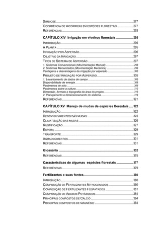SIMBIOSE....................................................................................................... 277
OCORRÊNCIA DE MICORRIZAS EM ESPÉCIES FLORESTAIS..................... 277
REFERÊNCIAS............................................................................................... 293
CAPÍTULO XIV Irrigação em viveiros florestais....................... 295
INTRODUÇÃO................................................................................................. 295
A PLANTA ...................................................................................................... 295
IRRIGAÇÃO POR ASPERSÃO........................................................................ 296
OBJETIVO DA IRRIGAÇÃO............................................................................ 297
TIPOS DE SISTEMA DE ASPERSÃO ............................................................ 297
1. Sistemas Convencionais (Movimentação Manual)..............................................298
2. Sistemas Mecanizados (Movimentação Mecânica) ............................................299
Vantagens e desvantagens da irrigação por aspersão...........................................303
PROJETO DE IRRIGAÇÃO POR ASPERSÃO................................................ 305
1. Levantamento de dados de campo ..........................................................................305
Disponibilidade de energia ...............................................................................................308
Parâmetros de solo.............................................................................................................309
Parâmetros sobre a cultura..............................................................................................312
Dimensão, formato e topografia da área do projeto.................................................313
2. Planejamento e dimensionamento do sistema .....................................................314
REFERÊNCIAS............................................................................................... 321
CAPÍTULO XV Manejo de mudas de espécies florestais ..... 322
INTRODUÇÃO................................................................................................. 322
DESENVOLVIMENTOS DAS MUDAS ............................................................. 323
CLIMATIZAÇÃO DAS MUDAS ........................................................................ 326
RUSTIFICAÇÃO.............................................................................................. 327
ESPERA ......................................................................................................... 329
TRANSPORTE................................................................................................ 329
AGRADECIMENTOS....................................................................................... 331
REFERÊNCIAS............................................................................................... 331
Glossário ................................................................................................... 332
REFERÊNCIAS............................................................................................... 375
Características de algumas espécies florestais ...................... 377
REFERÊNCIAS............................................................................................... 379
Fertilizantes e suas fontes.................................................................. 380
INTRODUÇÃO................................................................................................. 380
COMPOSIÇÃO DE FERTILIZANTES NITROGENADOS ................................ 380
COMPOSIÇÃO DE FERTILIZANTES FOSFATADOS ..................................... 381
COMPOSIÇÃO DE ADUBOS POTÁSSICOS.................................................. 384
PRINCIPAIS COMPOSTOS DE CÁLCIO ........................................................ 384
PRINCIPAIS COMPOSTOS DE MAGNÉSIO ................................................... 384
 