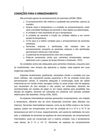 .....
87
CONDIÇÕES PARA O ARMAZENAMENTO
São princípios gerais do armazenamento de sementes (UFSM, 2004):
O armazenamento não melhora a qualidade das sementes, apenas as
mantêm;
Quanto maior a temperatura e a umidade no armazenamaento, maior
será a atividade fisiológica da semente e mais rápida sua deterioração;
A umidade é mais importante do que a temperatura;
A umidade da semente é função da umidade relativa e em menor
escala da temperatura;
O frio seco é a melhor condição para o armazenamento de sementes
ortodoxas;
Sementes imaturas e danificadas não resistem bem ao
armazenamento, enquanto as sementes maduras e não danificadas
permanecem viáveis por mais tempo;
O potencial de armazenamento varia com a espécie;
Pode-se acrescentar ainda que: sementes armazenadas sempre
deterioram com o passar do tempo (Kramer e Kozlowski, 1972).
As condições acima são adequadas para sementes ortodoxas, enquanto para
as recalcitrantes, nem sempre são aplicáveis e, destas, cada espécie tem suas
exigências específicas.
Espécies recalcitrantes, geralmente, necessitam manter a umidade com que
foram colhidas, não suportando perdas superiores a 5% da umidade inicial para
permanecerem viáveis. O ambiente adequado à conservação, pode ser obtido
enterrando-as em carvão úmido, serragem úmida, ou areia úmida; mas há espécies
que necessitam de boa aeração e não podem ser enterradas, devendo ser
acondicionadas em sacolas de papel ou em caixas abertas para possibilitar boa
difusão de oxigênio, devendo ser colocadas em ambiente com elevada umidade
relativa para não desidratar. (Hong e Ellis, 2003).
As espécies intermediárias tropicais apresentam comportamento, com relação
à temperatura, diferente das de clima temperado (incluindo altas altitudes nos
trópicos). Sementes intermediárias tropicais, como as de Coffea arabica e de Carica
papaya, podem ser armazenadas com teor de umidade de 9 a 10 % e 10 °C de
temperatura por até 5 e 6 anos, respectivamente, sem perda de viabilidade; de outro
lado, a viabilidade de sementes de espécies de clima temperado, de comportamento
intermediário, pode ser conservada com a mesma umidade, mas a temperaturas
mais baixas, de 5 °C a -10 °C. Sementes de espécies de comportamento
 