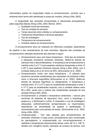88
intermediário podem ter longevidade média no armazenamento, contanto que o
ambiente ótimo tenha sido identificado e possa ser mantido. (Hong e Ellis, 2003).
A longevidade das sementes armazenadas é influenciada principalmente
pelos seguintes fatores (Hong e Ellis, 2003; Bonner, 2001):
Qualidade inicial das sementes;
Teor de umidade da semente;
Tempo decorrido entre colheita e o armazenamento;
Tratamentos fitosanitários e térmicos aplicados;
Tipo de embalagem;
Temperatura de armazenamento;
Umidade relativa de armazenamento.
O armazenamento deve ser realizado em diferentes condições, dependendo
da espécie e das características de suas sementes. Algumas das condições de
armazenamento utilizadas atualmente são descritas a seguir:
Armazenamento seco com baixa temperatura – Este tipo de ambiente
é adequado armazenar sementes ortodoxas. Obtém-se através de
câmaras frias e desumidificadores. A temperatura de armazenamento é
mantida entre 3 a 5 º C para espécies ortodoxas temperadas e entre 10
e 20º C para espécies ortodoxas tropicais (Hong e Ellis, 2003), com a
umidade relativa do ar em torno de 45%. (Schumacher et al., 2002).
Armazenamento úmido com baixa temperatura – É utilizado para
conservar sementes recalcitrantes que necessitam de ambiente úmido,
como a Araucaria angustifolia (Schumacher et al., 2002). Obtém-se
através de câmaras frigoríficas ou refrigeradores. A temperatura é
mantida entre -3º C e 5º C para as recalcitrantes temperadas e entre 7
e 17º C para as recalcitrantes tropicais, com a umidade relativa entre
98 e 99%, sendo que a maioria das recalcitrantes necessita de boa
aeração (Hong e Ellis, 2003).
Armazenamento à umidade e temperatura ambientais – Usa-se para
sementes de espécies de tegumento duro, como a bracatinga, o
guapuruvu, o flamboyant e outras. É necessário o uso de embalagens
adequadas, preferencialmente semipermeáveis ou impermeáveis,
dependendo da sensibilidade da espécie à desidratação. É
recomendável para curto período de tempo. (Schumacher et al., 2002;
Hong e Ellis, 2003).
Criopreservação – Tem sido utilizada para armazenamento de
sementes ortodoxas a longo prazo, principalmente para conservação
de germoplasma; a criopreservação (ou crio-armazenamento) é
realizada a temperaturas extremamente baixas, entre -80 °C e -196 °C,
obtidas com nitrogênio líquido; exemplos de sucesso da técnica, com
 