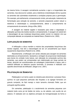 90
da mesma forma. A secagem normalmente aumenta o vigor e a longevidade das
sementes, mas deve-se ter cuidado, pois a tolerância à desidratação diminui quando
as sementes são submetidas inicialmente a condições próprias para a germinação.
Por exemplo, pré-resfriamento, armazenamento úmido, pré-saturação, tratamento de
fermentação para extração da semente, e semente preparando podem reduzir a
tolerância à desidratação e, conseqüentemente, alterar o comportamento de
armazenamento de semente. (Hong e Ellis, 2003).
A secagem de material vegetal é necessária para evitar a degradação e
alterações químicas dos tecidos durante o armazenamento. A secagem em estufa tem
a desvantagem de que mudanças bioquímicas podem ocorrer no material e ter sua
composição alterada, se comparado ao material fresco. (Pastorini et al., 2002).
LIOFILIZAÇÃO DE SEMENTES
A liofilização a vácuo mantém a maioria das propriedades bioquímicas dos
tecidos vegetais, mas tem a desvantagem de ser um procedimento que requer
equipamento dispendioso (Pastorini et al., 2002).
Recentemente, a liofilização vem sendo utilizada para secagem de sementes
destinadas ao armazenamento. Apresenta a vantagem de proporcionar desidratação
para teores de umidade muito baixos, sem alteração da composição química das
sementes, que podem ser armazenadas sem deterioração por longo período de
tempo, devendo ser acondicionadas em embalagem impermeável e opaca, pois o
material liofilizado se deteriora quando iluminado. O processo é realizado com
aparelho denominado de liofilizador. (Degan et al., 2001).
PELETIZAÇÃO DE SEMENTES
Peletização é um termo usado na indústria para denominar o processo físico-
químico no qual pequenas partículas são forçadas a se agregar formando um
granulo compacto, de fácil manejo e maior tamanho chamado Pellet, que em
português significa pelota.
Em sementes, peletização é o recobrimento de sementes pequenas com
material inerte como pó de fosfato de rocha, ou de calcário, com auxílio de um
adesivo. É realizada com os objetivos principais de homogeneização da forma e
 