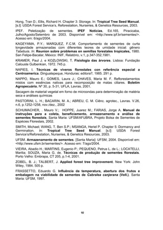 92
Hong, Tran D.; Ellis, Richard H. Chapter 3: Storage. In: Tropical Tree Seed Manual.
[s.l]: USDA Forest Service’s, Reforestation, Nurseries, & Genetics Resources, 2003.
IPEF. Peletização de sementes. IPEF Notícias, Ed.165, Piracicaba,
Julho/Agosto/Setembro de 2003. Disponível em: <http://www.ipf.br/sementes/>.
Acesso em: 6/ago/2004.
KAGEYAMA, P.Y.; MARQUEZ, F.C.M. Comportamento de sementes de curta
longevidade armazenadas com diferentes teores de umidade inicial: gênero
Tabebuia. In: Reunion sobre problemas en semillas forestales tropicales, 1980.
San Felipe-Bacalar, México: INIF, Relatório, v.1, p.347-352,1981.
KRAMER, Paul J. e KOZLOWSKI, T. Fisiologia das árvores. Lisboa: Fundação
Calouste Gulbenkian, 1972. 745 p.
NAPIES, I. Técnicas de viveros florestales con referência especial a
Centroamerica. Dinguatepeque, Honduras: editora?, 1985. 291 p.
NAPPO, Mauro E.; GOMES, Laura J.; CHAVES, Maria M. F. Reflorestamentos
mistos com essências nativas para recomposição de matas ciliares. Boletim
Agropecuário, Nº 30, p. 5-31, UFLA, Lavras, 2001.
Secagem de material vegetal em forno de microondas para determinação de matéria
seca e análises químicas
PASTORINI, L. H.; BACARIN, M. A.; ABREU, C. M. Ciênc. agrotec., Lavras. V.26,
n.6, p.1252-1258, nov./dez., 2002
SCHUMACHER, . Mauro V.; HOPPE, Juarez M.; FARIAS, Jorge A. Manual de
instruções para a coleta, beneficiamento, armazenamento e análise de
sementes florestais. Santa Maria: UFSM/AFUBRA, Projeto Bolsa de Sementes de
Espécies Florestais, 2002.
SMITH, Michael; WANG, T. Ben S.P.; MSANGA, Heriel P. Chapter 5: Dormancy and
Germination. In: Tropical Tree Seed Manual. [s.l]: USDA Forest
Service’s/Reforestation, Nurseries, & Genetics Resources, 2003.
UFSM. Armazenamento de sementes. [Santa Maria]: UFSM, 2004. Disponível em:
<http://www.ufsm.br/sementes/>. Acesso em: 7/ago/2004.
VIEIRA, Abadio H.; MARTINS, Eugenio P.; PEQUENO, Petrus L. de L.; LOCATELLI,
Marilia; SOUZA, Maria G. de. Técnicas de produção de sementes florestais.
Porto Velho: Embrapa, CT 205, p.1-4, 2001.
ZOBEL, B. J.; TALBERT, J. Applied forest tree improvement. New York: John
Wiley, 1984. 505 p.
FRASSETTO, Eduardo G. Influência da temperatura, abertura dos frutos e
embalagem na viabilidade de sementes de Cabralea canjerana (Vell.). Santa
Maria: UFSM, 1997.
 