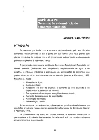 .....
93
CAPÍTULO VII
Germinação e dormência de
sementes florestais
Eduardo Pagel Floriano
INTRODUÇÃO
O processo que inicia com a retomada do crescimento pelo embrião das
sementes, desenvolvendo-se até o ponto em que forma uma nova planta com
plenas condições de nutrir-se por si só, tornando-se independente, é chamado de
germinação (Kramer e Kozlowski, 1972).
A germinação ocorre numa seqüência de eventos fisiológicos influenciada por
fatores externos (ambientais: luz, temperatura, disponibilidade de água e de
oxigênio) e internos (inibidores e promotores da germinação) às sementes, que
podem atuar por si ou em interação com os demais. (Kramer e Kozlowski, 1972;
Nassif et al., 1998):
Absorção de água;
Início da mitose;
Acréscimo no teor de enzimas e aumento da sua atividade e da
digestão das substâncias de reserva;
Transporte do alimento para as regiões de crescimento;
Aumento da respiração e da assimilação;
Aceleração da mitose;
Diferenciação celular.
As sementes de cerca de um terço das espécies germinam imediatamente em
condições favoráveis, mas as demais apresentam algum grau de dormência (Kramer
e Kozlowski, 1972).
O conhecimento de como os fatores internos e externos influenciam a
germinação e a dormência das sementes de cada espécie é que permite controlar o
armazenamento e a germinação.
 