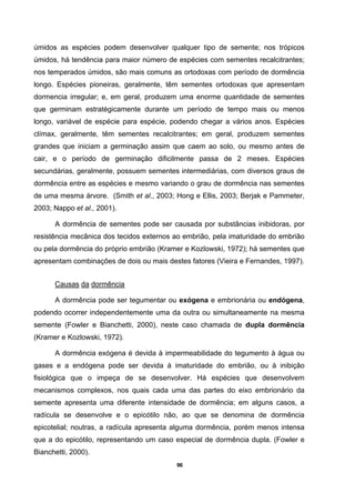 96
úmidos as espécies podem desenvolver qualquer tipo de semente; nos trópicos
úmidos, há tendência para maior número de espécies com sementes recalcitrantes;
nos temperados úmidos, são mais comuns as ortodoxas com período de dormência
longo. Espécies pioneiras, geralmente, têm sementes ortodoxas que apresentam
dormencia irregular; e, em geral, produzem uma enorme quantidade de sementes
que germinam estratégicamente durante um período de tempo mais ou menos
longo, variável de espécie para espécie, podendo chegar a vários anos. Espécies
clímax, geralmente, têm sementes recalcitrantes; em geral, produzem sementes
grandes que iniciam a germinação assim que caem ao solo, ou mesmo antes de
cair, e o período de germinação dificilmente passa de 2 meses. Espécies
secundárias, geralmente, possuem sementes intermediárias, com diversos graus de
dormência entre as espécies e mesmo variando o grau de dormência nas sementes
de uma mesma árvore. (Smith et al., 2003; Hong e Ellis, 2003; Berjak e Pammeter,
2003; Nappo et al., 2001).
A dormência de sementes pode ser causada por substâncias inibidoras, por
resistência mecânica dos tecidos externos ao embrião, pela imaturidade do embrião
ou pela dormência do próprio embrião (Kramer e Kozlowski, 1972); há sementes que
apresentam combinações de dois ou mais destes fatores (Vieira e Fernandes, 1997).
Causas da dormência
A dormência pode ser tegumentar ou exógena e embrionária ou endógena,
podendo ocorrer independentemente uma da outra ou simultaneamente na mesma
semente (Fowler e Bianchetti, 2000), neste caso chamada de dupla dormência
(Kramer e Kozlowski, 1972).
A dormência exógena é devida à impermeabilidade do tegumento à água ou
gases e a endógena pode ser devida à imaturidade do embrião, ou à inibição
fisiológica que o impeça de se desenvolver. Há espécies que desenvolvem
mecanismos complexos, nos quais cada uma das partes do eixo embrionário da
semente apresenta uma diferente intensidade de dormência; em alguns casos, a
radícula se desenvolve e o epicótilo não, ao que se denomina de dormência
epicotelial; noutras, a radícula apresenta alguma dormência, porém menos intensa
que a do epicótilo, representando um caso especial de dormência dupla. (Fowler e
Bianchetti, 2000).
 