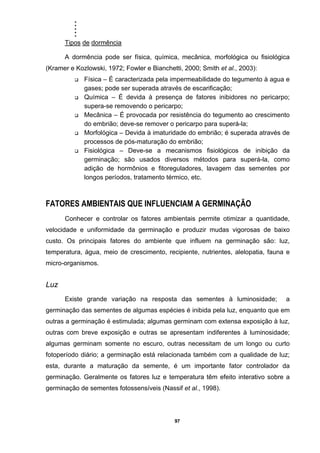 .....
97
Tipos de dormência
A dormência pode ser física, química, mecânica, morfológica ou fisiológica
(Kramer e Kozlowski, 1972; Fowler e Bianchetti, 2000; Smith et al., 2003):
Física – É caracterizada pela impermeabilidade do tegumento à agua e
gases; pode ser superada através de escarificação;
Química – É devida à presença de fatores inibidores no pericarpo;
supera-se removendo o pericarpo;
Mecânica – É provocada por resistência do tegumento ao crescimento
do embrião; deve-se remover o pericarpo para superá-la;
Morfológica – Devida à imaturidade do embrião; é superada através de
processos de pós-maturação do embrião;
Fisiológica – Deve-se a mecanismos fisiológicos de inibição da
germinação; são usados diversos métodos para superá-la, como
adição de hormônios e fitoreguladores, lavagem das sementes por
longos períodos, tratamento térmico, etc.
FATORES AMBIENTAIS QUE INFLUENCIAM A GERMINAÇÃO
Conhecer e controlar os fatores ambientais permite otimizar a quantidade,
velocidade e uniformidade da germinação e produzir mudas vigorosas de baixo
custo. Os principais fatores do ambiente que influem na germinação são: luz,
temperatura, água, meio de crescimento, recipiente, nutrientes, alelopatia, fauna e
micro-organismos.
Luz
Existe grande variação na resposta das sementes à luminosidade; a
germinação das sementes de algumas espécies é inibida pela luz, enquanto que em
outras a germinação é estimulada; algumas germinam com extensa exposição à luz,
outras com breve exposição e outras se apresentam indiferentes à luminosidade;
algumas germinam somente no escuro, outras necessitam de um longo ou curto
fotoperíodo diário; a germinação está relacionada também com a qualidade de luz;
esta, durante a maturação da semente, é um importante fator controlador da
germinação. Geralmente os fatores luz e temperatura têm efeito interativo sobre a
germinação de sementes fotossensíveis (Nassif et al., 1998).
 