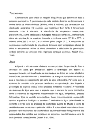 98
Temperatura
A temperatura pode afetar as reações bioquímicas que determinam todo o
processo germinativo. A germinação de cada espécie depende da temperatura e
ocorre dentro de limites definidos (mínimo, ótimo e máximo), que caracterizam sua
distribuição geográfica. Há espécies que respondem bem tanto à temperatura
constante como à alternada. A alternância de temperatura corresponde,
provavelmente, à uma adaptação às flutuações naturais do ambiente. A temperatura
ótima de germinação de espécies tropicais encontra-se entre 15º C e 30ºC, a
máxima entre 35º C e 40º C e a mínima pode chegar 0º C. A velocidade de
germinação e uniformidade de emergência diminuem com temperaturas abaixo da
ótima e temperaturas acima da ótima aumentam a velocidade de germinação,
embora somente as sementes mais vigorosas consigam germinar. (Nassif et al.,
1998).
Água
A água é o fator de maior influência sobre o processo de germinação. Com a
absorção de água, por embebição, ocorre a reidratação dos tecidos e,
consequentemente, a intensificação da respiração e de todas as outras atividades
metabólicas, que resultam com o fornecimento de energia e nutrientes necessários
para a retomada de crescimento por parte do eixo embrionário. Por outro lado, o
excesso de umidade pode provocar decréscimo na germinação, pois impede a
penetração do oxigênio e reduz todo o processo metabólico resultante. A velocidade
de absorção de água varia com a espécie, com o número de poros distribuídos
sobre a superfície do tegumento, disponibilidade de água, temperatura, pressão
hidrostática, área de contato semente/água, forças intermoleculares, composição
química e qualidade fisiológica da semente. O movimento da água para o interior da
semente é devido tanto ao processo de capilaridade quanto de difusão e ocorre do
sentido do maior para o menor potencial hídrico. A embebição é essencialmente um
processo físico relacionado às características de permeabilidade do tegumento e das
propriedades dos colóides que constituem as sementes, cuja hidratação é uma de
suas primeiras conseqüências. (Nassif et al., 1998).
 