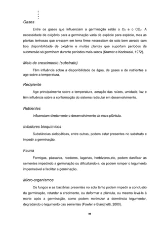 .....
99
Gases
Entre os gases que influenciam a germinação estão o O2 e o CO2. A
necessidade de oxigênio para a germinação varia de espécie para espécie, mas as
plantas lenhosas que crescem em terra firme necessitam de solo bem aerado com
boa disponibilidade de oxigênio e muitas plantas que suportam períodos de
submersão só germinam durante períodos mais secos (Kramer e Kozlowski, 1972).
Meio de crescimento (substrato)
Têm influência sobre a disponibilidade de água, de gases e de nutrientes e
age sobre a temperatura.
Recipiente
Age principalmente sobre a temperatura, aeração das raízes, umidade, luz e
têm influência sobre a conformação do sistema radicular em desenvolvimento.
Nutrientes
Influenciam diretamente o desenvolvimento da nova plântula.
Inibidores bioquímicos
Substâncias alelopáticas, entre outras, podem estar presentes no substrato e
impedir a germinação.
Fauna
Formigas, pássaros, roedores, lagartas, herbívoros,etc, podem danificar as
sementes impedindo a germinação ou dificultando-a, ou podem romper o tegumento
impermeável e facilitar a germinação.
Micro-organismos
Os fungos e as bactérias presentes no solo tanto podem impedir a conclusão
da germinação, retardar o crecimento, ou deformar a plântula, ou mesmo levá-la à
morte após a germinação, como podem minimizar a dormência tegumentar,
degradando o tegumento das sementes (Fowler e Bianchetti, 2000).
 