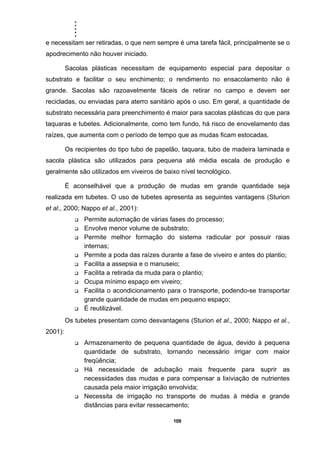 .....
109
e necessitam ser retiradas, o que nem sempre é uma tarefa fácil, principalmente se o
apodrecimento não houver iniciado.
Sacolas plásticas necessitam de equipamento especial para depositar o
substrato e facilitar o seu enchimento; o rendimento no ensacolamento não é
grande. Sacolas são razoavelmente fáceis de retirar no campo e devem ser
recicladas, ou enviadas para aterro sanitário após o uso. Em geral, a quantidade de
substrato necessária para preenchimento é maior para sacolas plásticas do que para
taquaras e tubetes. Adicionalmente, como tem fundo, há risco de enovelamento das
raízes, que aumenta com o período de tempo que as mudas ficam estocadas.
Os recipientes do tipo tubo de papelão, taquara, tubo de madeira laminada e
sacola plástica são utilizados para pequena até média escala de produção e
geralmente são utilizados em viveiros de baixo nível tecnológico.
É aconselhável que a produção de mudas em grande quantidade seja
realizada em tubetes. O uso de tubetes apresenta as seguintes vantagens (Sturion
et al., 2000; Nappo et al., 2001):
Permite automação de várias fases do processo;
Envolve menor volume de substrato;
Permite melhor formação do sistema radicular por possuir raias
internas;
Permite a poda das raízes durante a fase de viveiro e antes do plantio;
Facilita a assepsia e o manuseio;
Facilita a retirada da muda para o plantio;
Ocupa mínimo espaço em viveiro;
Facilita o acondicionamento para o transporte, podendo-se transportar
grande quantidade de mudas em pequeno espaço;
É reutilizável.
Os tubetes presentam como desvantagens (Sturion et al., 2000; Nappo et al.,
2001):
Armazenamento de pequena quantidade de água, devido à pequena
quantidade de substrato, tornando necessário irrigar com maior
freqüência;
Há necessidade de adubação mais frequente para suprir as
necessidades das mudas e para compensar a lixiviação de nutrientes
causada pela maior irrigação envolvida;
Necessita de irrigação no transporte de mudas à média e grande
distâncias para evitar ressecamento;
 
