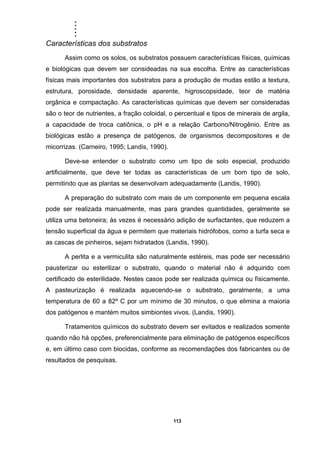 .....
113
Características dos substratos
Assim como os solos, os substratos possuem características físicas, químicas
e biológicas que devem ser consideadas na sua escolha. Entre as características
físicas mais importantes dos substratos para a produção de mudas estão a textura,
estrutura, porosidade, densidade aparente, higroscopsidade, teor de matéria
orgânica e compactação. As características químicas que devem ser consideradas
são o teor de nutrientes, a fração coloidal, o percentual e tipos de minerais de argila,
a capacidade de troca catiônica, o pH e a relação Carbono/Nitrogênio. Entre as
biológicas estão a presença de patógenos, de organismos decompositores e de
micorrizas. (Carneiro, 1995; Landis, 1990).
Deve-se entender o substrato como um tipo de solo especial, produzido
artificialmente, que deve ter todas as características de um bom tipo de solo,
permitindo que as plantas se desenvolvam adequadamente (Landis, 1990).
A preparação do substrato com mais de um componente em pequena escala
pode ser realizada manualmente, mas para grandes quantidades, geralmente se
utiliza uma betoneira; às vezes é necessário adição de surfactantes, que reduzem a
tensão superficial da água e permitem que materiais hidrófobos, como a turfa seca e
as cascas de pinheiros, sejam hidratados (Landis, 1990).
A perlita e a vermiculita são naturalmente estéreis, mas pode ser necessário
pausterizar ou esterilizar o substrato, quando o material não é adquirido com
certificado de esterilidade. Nestes casos pode ser realizada química ou físicamente.
A pasteurização é realizada aquecendo-se o substrato, geralmente, a uma
temperatura de 60 a 82º C por um mínimo de 30 minutos, o que elimina a maioria
dos patógenos e mantém muitos simbiontes vivos. (Landis, 1990).
Tratamentos químicos do substrato devem ser evitados e realizados somente
quando não há opções, preferencialmente para eliminação de patógenos específicos
e, em último caso com biocidas, conforme as recomendações dos fabricantes ou de
resultados de pesquisas.
 