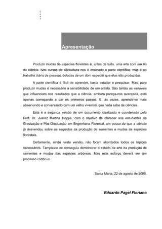 ......
Apresentação .
Produzir mudas de espécies florestais é, antes de tudo, uma arte com auxílio
da ciência. Nos cursos de silvicultura nos é ensinado a parte científica, mas é no
trabalho diário de pessoas dotadas de um dom especial que elas são produzidas.
A parte científica é fácil de aprender, basta estudar e pesquisar. Mas, para
produzir mudas é necessário a sensibilidade de um artista. São tantas as variáveis
que influenciam nos resultados que a ciência, embora pareça-nos avançada, está
apenas começando a dar os primeiros passos. E, às vezes, aprende-se mais
observando e conversando com um velho viveirista que nada sabe de ciências.
Esta é a segunda versão de um documento idealizado e coordenado pelo
Prof. Dr. Juarez Martins Hoppe, com o objetivo de oferecer aos estudantes de
Graduação e Pós-Graduação em Engenharia Florestal, um pouco do que a ciência
já desvendou sobre os segredos da produção de sementes e mudas de espécies
florestais.
Certamente, ainda nesta versão, não foram abordados todos os tópicos
necessários. Tampouco se conseguiu demonstrar o estado da arte da produção de
sementes e mudas das espécies arbóreas. Mas este esforço deverá ser um
processo contínuo.
Santa Maria, 22 de agosto de 2005.
Eduardo Pagel Floriano
 