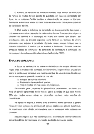120
O aumento da densidade de mudas no canteiro pode resultar na diminuição
do número de mudas de bom padrão de qualidade, em razão da competição por
água, luz e nutrientes.Facilita também a disseminação de pragas e doenças.
Entretanto, a densidade abaixo do ideal pode resultar na não utilização do potencial
da capacidade do solo.
É difícil avaliar a influência da densidade no desenvolvimento das mudas ,
pois essas se encontram sob ação de vários outros fatores. Por exemplo,a origem, o
tamanho da semente e a localização do viveiro são fatores que devem ser
investigados para as diversas espécies, como também as técnicas de viveiro
adequadas com relação à densidade. Contudo, vários estudos indicam que o
diâmetro colo diminui à medida que se aumenta a densidade . Portanto, uma das
principais razões da diminuição da densidade de semeadura é diminuição da
percentagem de mudas consideradas refugos (Malinovsky, 1977).
ÉPOCA DE SEMEADURA
A época de semeadura no viveiro é decorrência da estação chuvosa da
região onde as mudas serão plantadas. Invariavelmente, no período das chuvas que
ocorre o plantio, para conseguir-se o maior percentual de sobrevivência. Sendo que
temos outros pontos que estão associados, que são:
Rotação da espécie no viveiro;
Resistência das espécies à geadas;
Tipo de mudas: em raiz nua ou em recipientes.
Der maneira geral , espécies do gênero Pinus permanecem no viveiro por
meio um período aproximado de oito meses. Este é o período em que pelos menos
80% das mudas devem atingir as dimensões previstas pelos padrões de
classificação.
Na região sul do país, o inverno é frio e chuvoso, motivo pelo qual, o gênero
Pinus deve ser semeado na primavera.Já para as espécies do gênero Eucalyptus,
de crescimento mais rápido, recomenda-se que a semeadura seja praticada na
primavera .
Naquelas regiões que não ocorrem geadas, a semeadura é sempre efetuada
com antecedência de três meses, em relação à estação chuvosa de plantio.
 