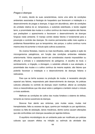 .....
123
Pragas e doenças
O viveiro, devido às suas características, reúne uma série de condições
ambientais associadas à fisiologia do hospedeiro que favorecem a instalação e o
desenvolvimento de pragas e doenças. A água em abundância, além de condições
de umidade relativa do ar, temperatura, o substrato esterilizado, o tecido vegetal
tenro, a proximidade das mudas e o cultivo contínuo da mesma espécie são fatores
que predispõem o aparecimento e favorecem o desenvolvimento de doenças
fúngicas neste ambiente. O manejo correto destes fatores é fundamental para a
prevenção e controle das doenças. Os viveiros permanentes estão mais sujeitos a
problemas fitossanitários que os temporários, isto porque, o cultivo contínuo numa
mesma área irá aumentar o inóculo após cultivos sucessivos.
Os viveiros florestais, mesmo os mais tecnificados, estão sujeitos à ação de
microrganismos patogênicos, em função das condições ambientes relatadas
anteriormente. Vários aspectos devem ser considerados visando impossibilitar ou
dificultar a entrada e o estabelecimento de patógenos. A escolha do local, o
sombreamento, a irrigação, a drenagem, o substrato utilizado e sua adubação, a
proximidade das mudas e o cultivo contínuo da mesma espécie, são fatores que
poderão favorecer a instalação e o desenvolvimento de doenças foliares e
radiculares.
Para que se tenha sucesso na produção de mudas, é necessário atenção
especial aos fatores, responsáveis pelo desenvolvimento de doenças. As práticas
culturais utilizadas no controle de doenças visam modificar, alterar as condições
micro e mesoclimáticas que irão atuar sobre o patógeno e também reduzir o inóculo
a níveis aceitáveis.
Melhorar as condições de cultivo das mudas fortalece o sistema de defesa,
tornando as menos suscetíveis às doenças.
Deve-se ficar atento aos sintomas, pois muitas vezes, mudas mal
transplantadas, falta ou excesso de água, queima por insolação ou por agrotóxicos,
excesso ou falta de adubação, danos mecânicos, dentre outros causam alterações
que são confundidas com doenças causadas por agentes bióticos.
O equilíbrio microbiológico de um ambiente pode ser modificado por práticas
culturais que causam efeitos na inibição ou estímulo da atividade dos
 