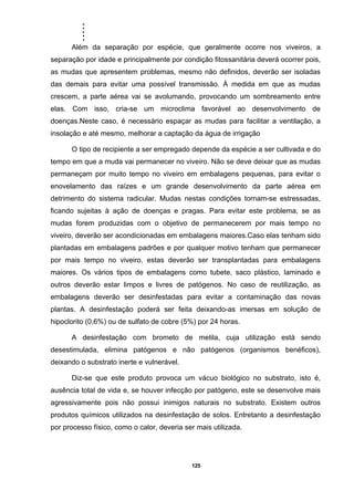 .....
125
Além da separação por espécie, que geralmente ocorre nos viveiros, a
separação por idade e principalmente por condição fitossanitária deverá ocorrer pois,
as mudas que apresentem problemas, mesmo não definidos, deverão ser isoladas
das demais para evitar uma possível transmissão. À medida em que as mudas
crescem, a parte aérea vai se avolumando, provocando um sombreamento entre
elas. Com isso, cria-se um microclima favorável ao desenvolvimento de
doenças.Neste caso, é necessário espaçar as mudas para facilitar a ventilação, a
insolação e até mesmo, melhorar a captação da água de irrigação
O tipo de recipiente a ser empregado depende da espécie a ser cultivada e do
tempo em que a muda vai permanecer no viveiro. Não se deve deixar que as mudas
permaneçam por muito tempo no viveiro em embalagens pequenas, para evitar o
enovelamento das raízes e um grande desenvolvimento da parte aérea em
detrimento do sistema radicular. Mudas nestas condições tornam-se estressadas,
ficando sujeitas à ação de doenças e pragas. Para evitar este problema, se as
mudas forem produzidas com o objetivo de permanecerem por mais tempo no
viveiro, deverão ser acondicionadas em embalagens maiores.Caso elas tenham sido
plantadas em embalagens padrões e por qualquer motivo tenham que permanecer
por mais tempo no viveiro, estas deverão ser transplantadas para embalagens
maiores. Os vários tipos de embalagens como tubete, saco plástico, laminado e
outros deverão estar limpos e livres de patógenos. No caso de reutilização, as
embalagens deverão ser desinfestadas para evitar a contaminação das novas
plantas. A desinfestação poderá ser feita deixando-as imersas em solução de
hipoclorito (0,6%) ou de sulfato de cobre (5%) por 24 horas.
A desinfestação com brometo de metila, cuja utilização está sendo
desestimulada, elimina patógenos e não patógenos (organismos benéficos),
deixando o substrato inerte e vulnerável.
Diz-se que este produto provoca um vácuo biológico no substrato, isto é,
ausência total de vida e, se houver infecção por patógeno, este se desenvolve mais
agressivamente pois não possui inimigos naturais no substrato. Existem outros
produtos químicos utilizados na desinfestação de solos. Entretanto a desinfestação
por processo físico, como o calor, deveria ser mais utilizada.
 