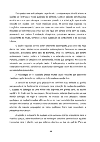 126
Esta poderá ser realizada pela rega do solo com água aquecida até a fervura
usando-se 10 litros por metro quadrado de canteiro. Também poderão ser utilizados
o calor seco e o vapor de água com ou sem pressão e a solarização, que é mais
utilizada em regiões com maior insolação anual. O adubo seja orgânico ou
inorgânico, mesmo quando usado nas doses recomendadas, deverá ser muito bem
misturado ao substrato para evitar que ele fique em contato direto com as raízes,
provocando sua queima. A adubação nitrogenada, quando em excesso, provoca o
estiolamento da muda, tornando a mais suscetível ao tombamento e às doenças
foliares.
O adubo orgânico deverá estar totalmente decomposto, para que não haja
danos nas raízes. Muitas vezes substratos muito orgânicos favorecem as doenças
radiculares. Substratos como solo de barranco, areia ou vermiculita, por serem
praticamente inertes, evitam a instalação e o estabelecimento de patógenos.
Portanto, podem ser utilizados em sementeiras, desde que corrigidos. No caso do
substrato, ser preparado no próprio viveiro, é indispensável a análise química de
cada lote de substrato, para que as adubações e correções sejam de acordo com as
necessidades de cada lote.
A reutilização de o substrato prática muitas vezes utilizada por pequenos
viveiristas, poderá manter os patógenos, infectando novos plantios.
A seleção de matrizes para produção de sementes e/ou estacas ou garfos
para enxertia é de fundamental importância para obtenção de mudas de qualidade.
O sucesso na obtenção de uma muda sadia depende, em grande parte, do estado
sanitário do órgão que lhe deu origem. Sementes e/ou estacas devem estar na sua
melhor condição de vigor e sanidade, na ocasião de sua utilização. Nestas
condições, as mudas formadas, além de terem as reservas suficientes, apresentam
também mecanismos de resistência que fortalecerão seu desenvolvimento. Mudas
oriundas de material propagativo de baixa qualidade ficam mais suscetíveis a
patógenos oportunistas.
A seleção e o descarte de mudas é uma prática de grande importância para o
viveirista porque, além de uniformizar as mudas por tamanho, permite isolar aquelas
impróprias para o plantio, seja por estarem doentes ou fora de padrão. Para as
 