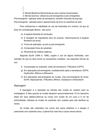 .....
129
2. Monda Mecânica:Recomenda-se para viveiros mecanizados.
3. Monda Química: utilizamos pré-emergentes e pós emergentes:
Pré-emergente - aplicado antes da semeadura, também chamado de expurgo.
Pós-emergente - aplicado após o aparecimento da erva na superfície do solo.
Para verificarmos a viabilidade do uso de herbicidas em viveiros, há que se
levar em consideração fatores , tais como:
a) A espécie florestal em produção;
b) A dosagem do ingrediente ativo do produto, relacionando-se à espécie
florestal e às ervas;
c) Forma de aplicação, se pré ou pós emergente;
d) Composição física do substrato;
e) Percentual de matéria orgânica.
Segundo South (1984 b; 1986), sugere o uso de alguns herbicidas, com
restrição de que se deva tomar os necessários cuidados, nas seguintes formas de
uso:
f) Incorporação ao substrato, antes da semeadura: Trifluralina e EPTC
g) Em aplicações pré-emergente, imediatamente após a semeadura: DCPA,
Oxyfluorfen, Bifenox e Difenamid.
h) Em aplicações pós-emergente às mudas, mas pré-emergente às ervas:
DCPA, Napropamida, Trifluralina, Bifenox, Oxadiazon e Diclorobenil.
Repicagem
A repicagem é a operação da retirada das mudas do canteiro para as
embalagens. É feita quando as mudas atingirem aproximadamente 10 cm (tamanho
ideal) em saco plástico.Abre-se as covas com auxilio de um xuxo a 5 cm de
profundidade, retirasse as mudas do substrato com cuidado para não danificar as
raízes.
As mudas são colocadas nas covas dos sacos plásticos e o espaço é
preenchido com substrato seco, a planta fica mais fixa e causa menos danos.
 