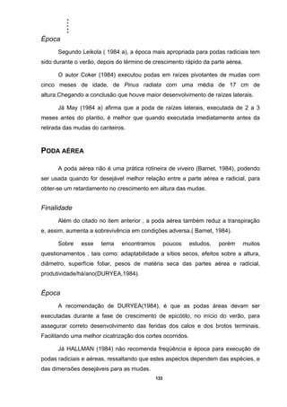 .....
133
Época
Segundo Leikola ( 1984 a), a época mais apropriada para podas radiciais tem
sido durante o verão, depois do término de crescimento rápido da parte aérea.
O autor Coker (1984) executou podas em raízes pivotantes de mudas com
cinco meses de idade, de Pinus radiata com uma média de 17 cm de
altura.Chegando a conclusão que houve maior desenvolvimento de raízes laterais.
Já May (1984 a) afirma que a poda de raízes laterais, executada de 2 a 3
meses antes do plantio, é melhor que quando executada imediatamente antes da
retirada das mudas do canteiros.
PODA AÉREA
A poda aérea não é uma prática rotineira de viveiro (Barnet, 1984), podendo
ser usada quando for desejável melhor relação entre a parte aérea e radicial, para
obter-se um retardamento no crescimento em altura das mudas.
Finalidade
Além do citado no item anterior , a poda aérea também reduz a transpiração
e, assim, aumenta a sobrevivência em condições adversa.( Barnet, 1984).
Sobre esse tema encontramos poucos estudos, porém muitos
questionamentos , tais como: adaptabilidade a sítios secos, efeitos sobre a altura,
diâmetro, superfície foliar, pesos de matéria seca das partes aérea e radicial,
produtividade/há/ano(DURYEA,1984).
Época
A recomendação de DURYEA(1984), é que as podas áreas devam ser
executadas durante a fase de crescimento de epicótilo, no início do verão, para
assegurar correto desenvolvimento das feridas dos calos e dos brotos terminais.
Facilitando uma melhor cicatrização dos cortes ocorridos.
Já HALLMAN (1984) não recomenda freqüência e época para execução de
podas radiciais e aéreas, ressaltando que estes aspectos dependem das espécies, e
das dimensões desejáveis para as mudas.
 