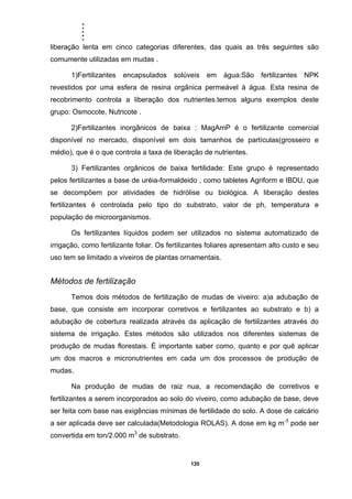 .....
135
liberação lenta em cinco categorias diferentes, das quais as três seguintes são
comumente utilizadas em mudas .
1)Fertilizantes encapsulados solúveis em água:São fertilizantes NPK
revestidos por uma esfera de resina orgânica permeável à água. Esta resina de
recobrimento controla a liberação dos nutrientes.temos alguns exemplos deste
grupo: Osmocote, Nutricote .
2)Fertilizantes inorgânicos de baixa : MagAmP é o fertilizante comercial
disponível no mercado, disponível em dois tamanhos de partículas(grosseiro e
médio), que é o que controla a taxa de liberação de nutrientes.
3) Fertilizantes orgânicos de baixa fertilidade: Este grupo é representado
pelos fertilizantes a base de uréia-formaldeido , como tabletes Agriform e IBDU, que
se decompõem por atividades de hidrólise ou biológica. A liberação destes
fertilizantes é controlada pelo tipo do substrato, valor de ph, temperatura e
população de microorganismos.
Os fertilizantes líquidos podem ser utilizados no sistema automatizado de
irrigação, como fertilizante foliar. Os fertilizantes foliares apresentam alto custo e seu
uso tem se limitado a viveiros de plantas ornamentais.
Métodos de fertilização
Temos dois métodos de fertilização de mudas de viveiro: a)a adubação de
base, que consiste em incorporar corretivos e fertilizantes ao substrato e b) a
adubação de cobertura realizada através da aplicação de fertilizantes através do
sistema de irrigação. Estes métodos são utilizados nos diferentes sistemas de
produção de mudas florestais. È importante saber como, quanto e por quê aplicar
um dos macros e micronutrientes em cada um dos processos de produção de
mudas.
Na produção de mudas de raiz nua, a recomendação de corretivos e
fertilizantes a serem incorporados ao solo do viveiro, como adubação de base, deve
ser feita com base nas exigências mínimas de fertilidade do solo. A dose de calcário
a ser aplicada deve ser calculada(Metodologia ROLAS). A dose em kg m-3
pode ser
convertida em ton/2.000 m3
de substrato.
 