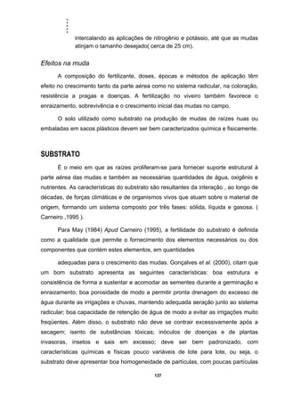 .....
137
intercalando as aplicações de nitrogênio e potássio, até que as mudas
atinjam o tamanho desejado( cerca de 25 cm).
Efeitos na muda
A composição do fertilizante, doses, épocas e métodos de aplicação têm
efeito no crescimento tanto da parte aérea como no sistema radicular, na coloração,
resistência a pragas e doenças. A fertilização no viveiro também favorece o
enraizamento, sobrevivência e o crescimento inicial das mudas no campo.
O solo utilizado como substrato na produção de mudas de raízes nuas ou
embaladas em sacos plásticos devem ser bem caracterizados química e fisicamente.
SUBSTRATO
É o meio em que as raízes proliferam-se para fornecer suporte estrutural à
parte aérea das mudas e também as necessárias quantidades de água, oxigênio e
nutrientes. As características do substrato são resultantes da interação , ao longo de
décadas, de forças climáticas e de organismos vivos que atuam sobre o material de
origem, formando um sistema composto por três fases: sólida, líquida e gasosa. (
Carneiro ,1995 ).
Para May (1984) Apud Carneiro (1995), a fertilidade do substrato é definida
como a qualidade que permite o fornecimento dos elementos necessários ou dos
componentes que contém estes elementos, em quantidades
adequadas para o crescimento das mudas. Gonçalves et al. (2000), citam que
um bom substrato apresenta as seguintes características: boa estrutura e
consistência de forma a sustentar e acomodar as sementes durante a germinação e
enraizamento; boa porosidade de modo a permitir pronta drenagem do excesso de
água durante as irrigações e chuvas, mantendo adequada aeração junto ao sistema
radicular; boa capacidade de retenção de água de modo a evitar as irrigações muito
freqüentes. Além disso, o substrato não deve se contrair excessivamente após a
secagem; isento de substâncias tóxicas; inóculos de doenças e de plantas
invasoras, insetos e sais em excesso; deve ser bem padronizado, com
características químicas e físicas pouco variáveis de lote para lote, ou seja, o
substrato deve apresentar boa homogeneidade de partículas, com poucas partículas
 