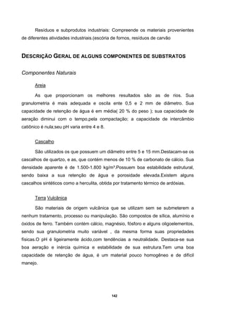142
Resíduos e subprodutos industriais: Compreende os materiais provenientes
de diferentes atividades industriais.(escória de fornos, resíduos de carvão
DESCRIÇÃO GERAL DE ALGUNS COMPONENTES DE SUBSTRATOS
Componentes Naturais
Areia
As que proporcionam os melhores resultados são as de rios. Sua
granulometria é mais adequada e oscila ente 0,5 e 2 mm de diâmetro. Sua
capacidade de retenção de água é em média( 20 % do peso ); sua capacidade de
aeração diminui com o tempo,pela compactação; a capacidade de intercâmbio
catiônico é nula;seu pH varia entre 4 e 8.
Cascalho
São utilizados os que possuem um diâmetro entre 5 e 15 mm.Destacam-se os
cascalhos de quartzo, e as, que contém menos de 10 % de carbonato de cálcio. Sua
densidade aparente é de 1.500-1.800 kg/m³.Possuem boa estabilidade estrutural,
sendo baixa a sua retenção de água e porosidade elevada.Existem alguns
cascalhos sintéticos como a herculita, obtida por tratamento térmico de ardósias.
Terra Vulcânica
São materiais de origem vulcânica que se utilizam sem se submeterem a
nenhum tratamento, processo ou manipulação. São compostos de sílica, alumínio e
óxidos de ferro. Também contém cálcio, magnésio, fósforo e alguns oligoelementos,
sendo sua granulometria muito variável , da mesma forma suas propriedades
físicas.O pH é ligeiramente ácido,com tendências a neutralidade. Destaca-se sua
boa aeração e inércia química e estabilidade de sua estrutura.Tem uma boa
capacidade de retenção de água, é um material pouco homogêneo e de difícil
manejo.
 